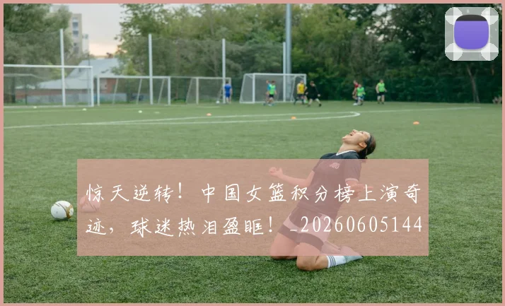 惊天逆转！中国女篮积分榜上演奇迹，球迷热泪盈眶！_20260605144230