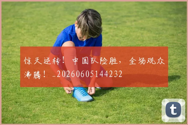 惊天逆转！中国队险胜，全场观众沸腾！_20260605144232