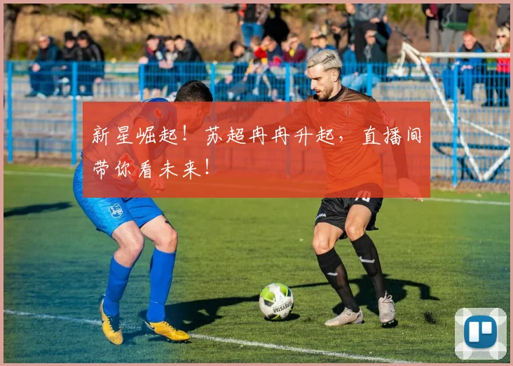 新星崛起!苏超冉冉升起,直播间带你看未来!