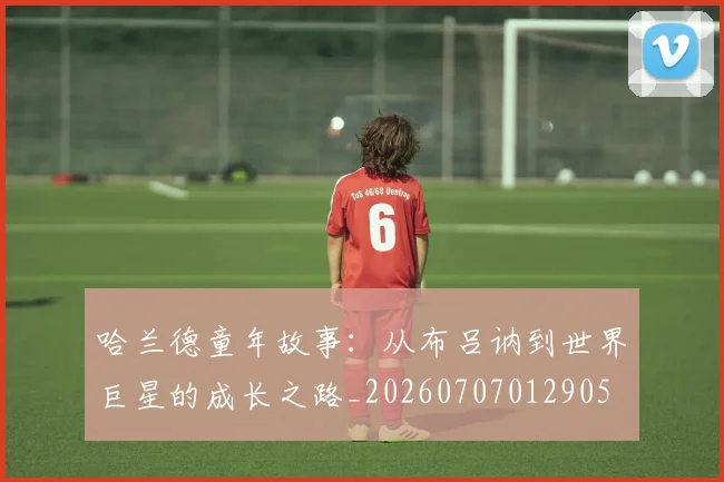 哈兰德童年故事：从布吕讷到世界巨星的成长之路_20260707012905