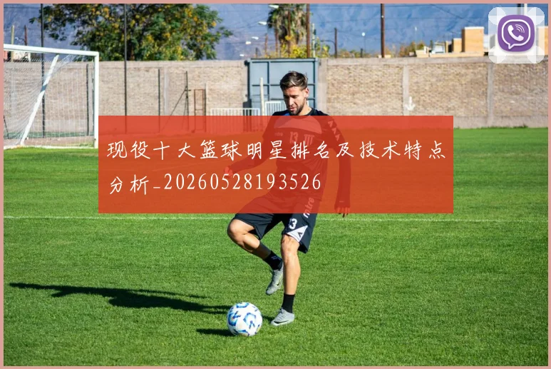 现役十大篮球明星排名及技术特点分析_20260528193526