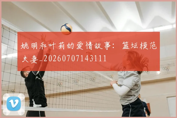 姚明和叶莉的爱情故事:篮坛模范夫妻_20260707143111