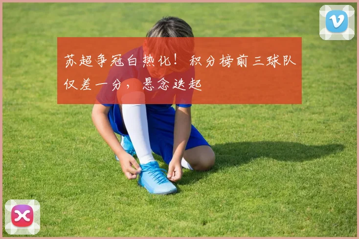 苏超争冠白热化！积分榜前三球队仅差一分，悬念迭起