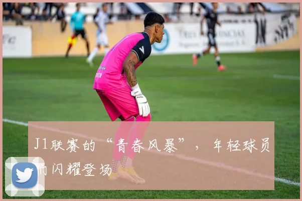 J1联赛的“青春风暴”，年轻球员们闪耀登场