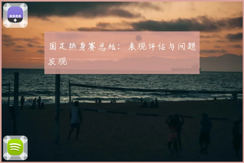 国足热身赛总结：表现评估与问题发现