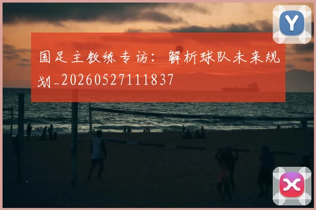 国足主教练专访：解析球队未来规划_20260527111837