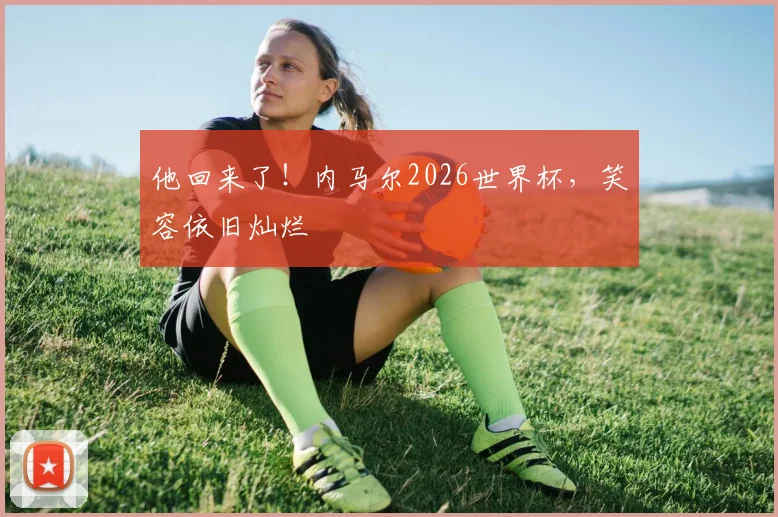 他回来了！内马尔2026世界杯，笑容依旧灿烂