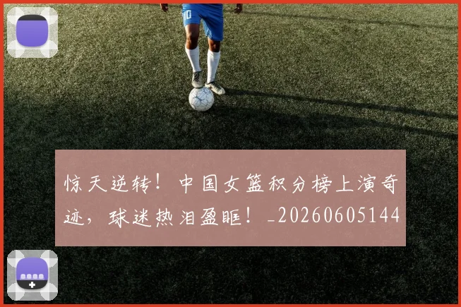 惊天逆转！中国女篮积分榜上演奇迹，球迷热泪盈眶！_20260605144230