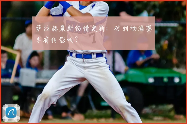 萨拉赫最新伤情更新：对利物浦赛季有何影响？