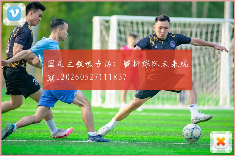 国足主教练专访:解析球队未来规划_20260527111837