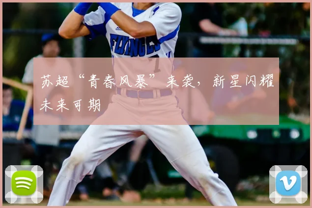 苏超“青春风暴”来袭，新星闪耀未来可期