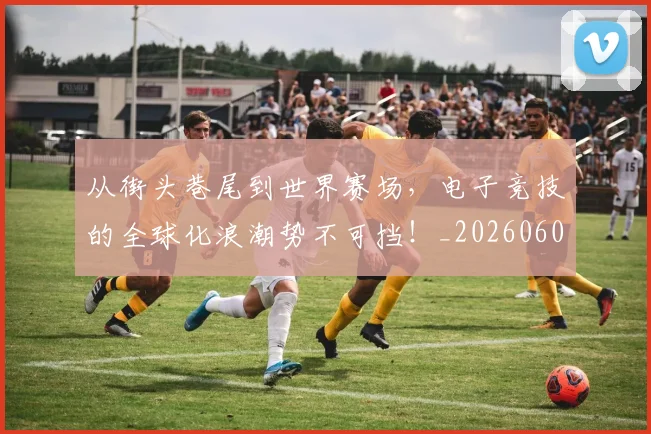 从街头巷尾到世界赛场,电子竞技的全球化浪潮势不可挡!_20260601173222