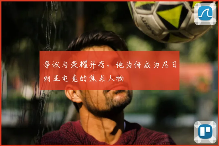 争议与荣耀并存,他为何成为尼日利亚电竞的焦点人物