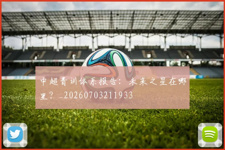 中超青训体系报告:未来之星在哪里?_20260703211933