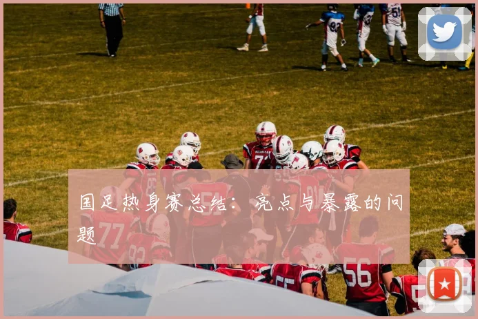 国足热身赛总结：亮点与暴露的问题