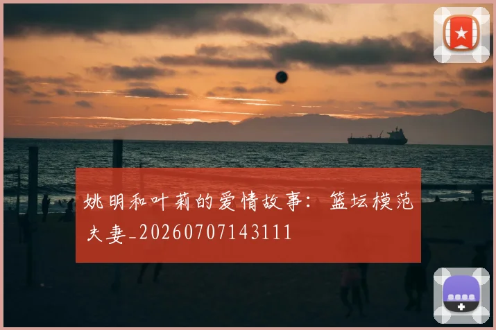 姚明和叶莉的爱情故事:篮坛模范夫妻_20260707143111